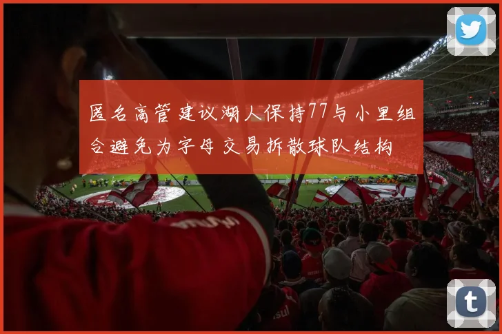 匿名高管建议湖人保持77与小里组合避免为字母交易拆散球队结构