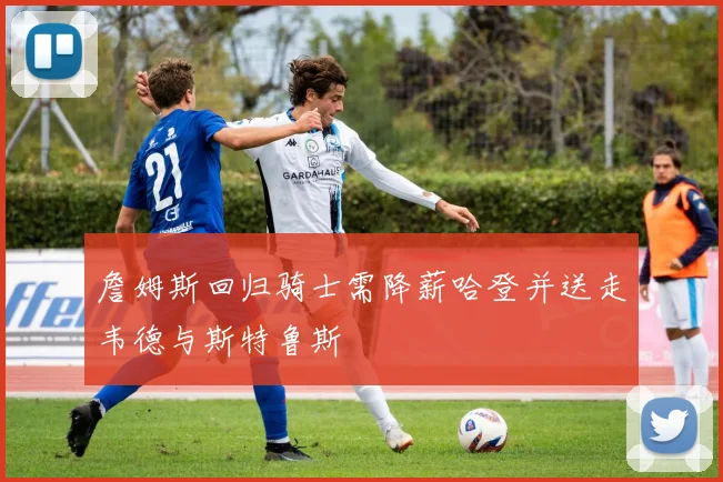 詹姆斯回归骑士需降薪哈登并送走韦德与斯特鲁斯
