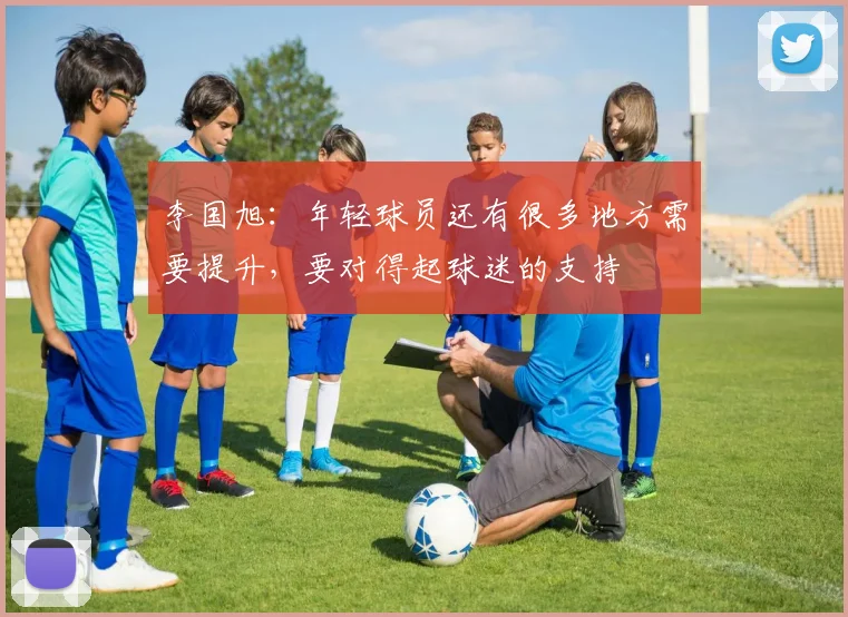 李国旭：年轻球员还有很多地方需要提升，要对得起球迷的支持