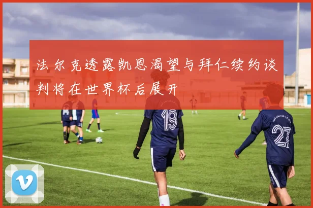 法尔克透露凯恩渴望与拜仁续约谈判将在世界杯后展开