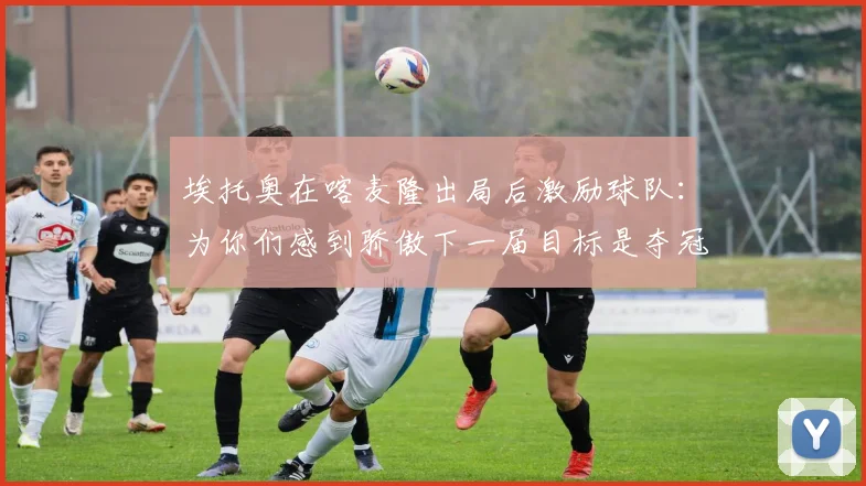 埃托奥在喀麦隆出局后激励球队：为你们感到骄傲下一届目标是夺冠