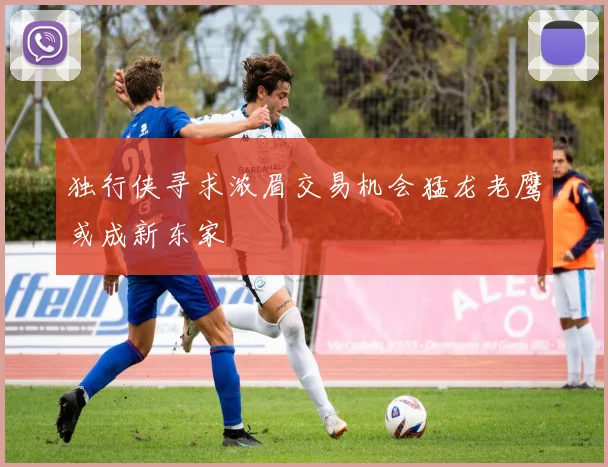 独行侠寻求浓眉交易机会猛龙老鹰或成新东家