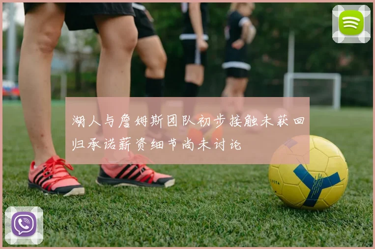 湖人与詹姆斯团队初步接触未获回归承诺薪资细节尚未讨论