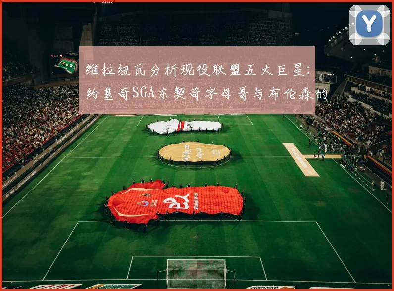 维拉纽瓦分析现役联盟五大巨星：约基奇SGA东契奇字母哥与布伦森的表现与影响