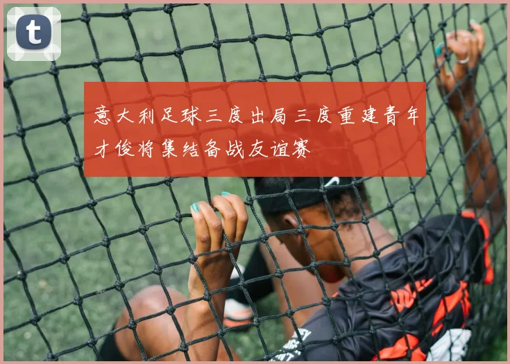意大利足球三度出局三度重建青年才俊将集结备战友谊赛