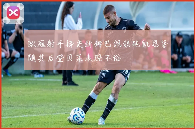 欧冠射手榜更新姆巴佩领跑凯恩紧随其后登贝莱表现不俗