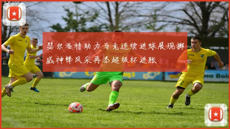 瑟尔洛特助力马竞连续进球展现挪威神锋风采再添超级杯进账