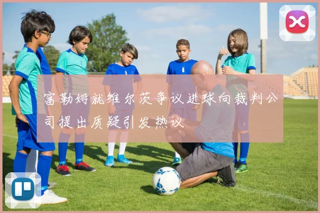 富勒姆就维尔茨争议进球向裁判公司提出质疑引发热议