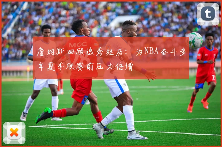 詹姆斯回顾选秀经历：为NBA奋斗多年夏季联赛前压力倍增