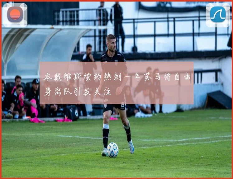 本戴维斯续约热刺一年苏马将自由身离队引发关注