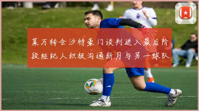 莱万转会沙特豪门谈判进入最后阶段经纪人积极沟通新月与另一球队