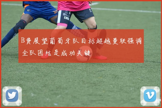 B费展望葡萄牙队目标超越曼联强调全队团结是成功关键