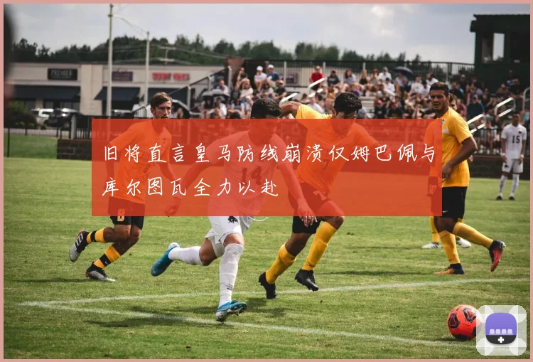 旧将直言皇马防线崩溃仅姆巴佩与库尔图瓦全力以赴