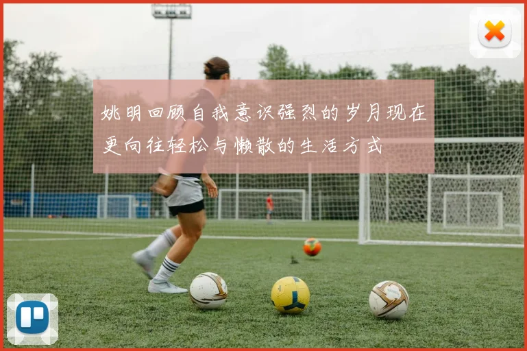 姚明回顾自我意识强烈的岁月现在更向往轻松与懒散的生活方式