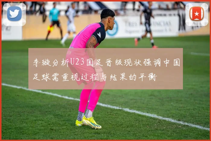 李璇分析U23国足晋级现状强调中国足球需重视过程与结果的平衡
