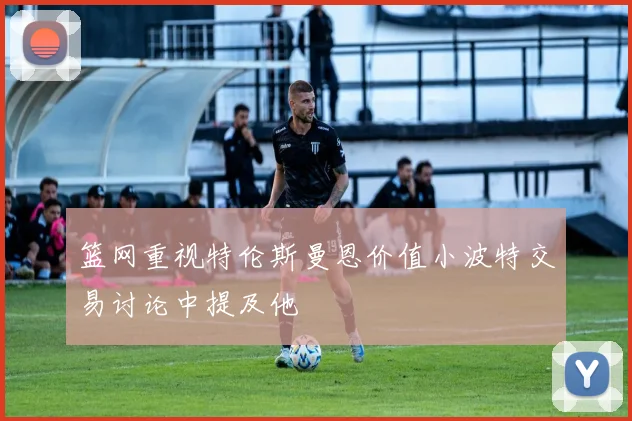 篮网重视特伦斯曼恩价值小波特交易讨论中提及他