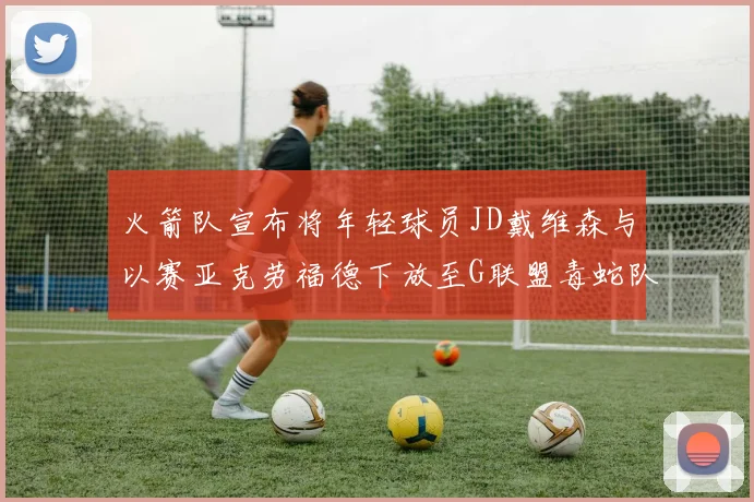 火箭队宣布将年轻球员JD戴维森与以赛亚克劳福德下放至G联盟毒蛇队进行锻炼