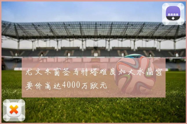 尤文冬窗签马特塔难度加大水晶宫要价高达4000万欧元