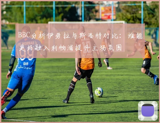 BBC分析伊劳拉与斯洛特对比：谁能更好融入利物浦提升主场氛围