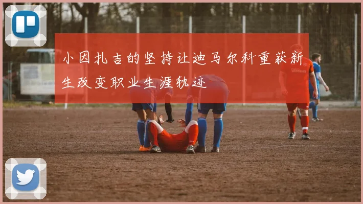 小因扎吉的坚持让迪马尔科重获新生改变职业生涯轨迹