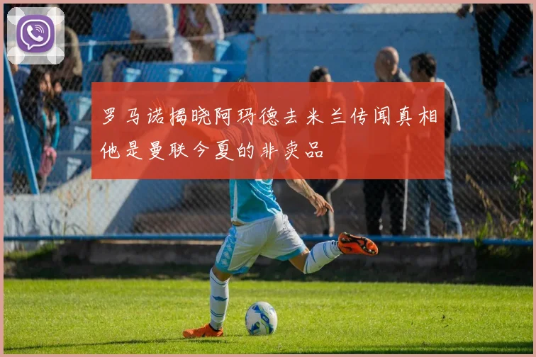 罗马诺揭晓阿玛德去米兰传闻真相他是曼联今夏的非卖品