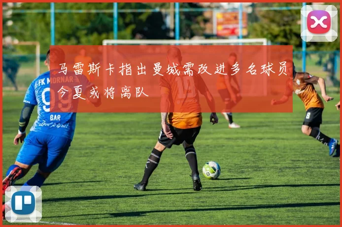 马雷斯卡指出曼城需改进多名球员今夏或将离队